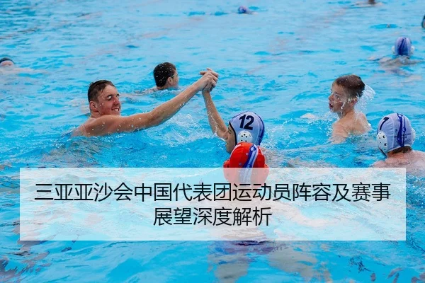 三亚亚沙会中国代表团运动员阵容及赛事展望深度解析